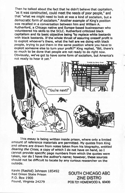 Then he talked about the fact that he didn’t believe that capitalism, “as it was constructed, could meet the needs of poor people,* and that "what we might need to look at was a kind of sociallsm, but a demacratic form of socialism.* Another example of King’s position was recalled In a conversation between him and William A. Rutherford, a Chicago native and Europe-based businessman who volunteered his skills to the SCLC. Rutherford criticized black capltalism and its basic objective being “to replace white bastards with black bastards. If the whole thrust of assuring oneself profit is to exploit whoever’s there, what the hell are we doing with black people, trying to put them in the same position where you have to exploit someone else to tumn your profit?* King replied, *Bill, there’s 50 much to be done that people are not ready to do right now. Obviously, we’ve got to have some form of socialism, but America’s not ready to hear it yet." This essay s being written inside prison, where only a limited amount of reference materials are permitted. My quotes from King and others are drawn from notes taken from his biography, entitied Bearing the Cross, a copy of which I do not have on hand, 5o I cannot provide specific page numbers from which the quotes were taken, nor do I have the author’s name; however, these sources should not be difficuit to locate by any curious researcher on the outside. Kevin (Rashid) Joh 15492 Rt v ekacpeon 185492 SOUTH CHICAGO ABC P.0. Box 1900 ZINE DISTRO Pound, Virginia 24279 POB 721 HOMEWOOD L. 60430